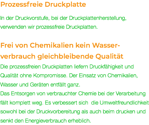 Prozessfreie Druckplatte In der Druckvorstufe, bei der Druckplattenherstellung, verwenden wir prozessfreie Druckplatten. Frei von Chemikalien kein Wasser- verbrauch gleichbleibende Qualität Die prozessfreien Druckplatten liefern Druckfähigkeit und Qualität ohne Kompromisse. Der Einsatz von Chemikalien, Wasser und Geräten entfällt ganz. Das Entsorgen von verbrauchter Chemie bei der Verarbeitung fällt komplett weg. Es verbessert sich die Umweltfreundlichkeit sowohl bei der Druckvorbereitung als auch beim drucken und senkt den Energieverbrauch erheblich.