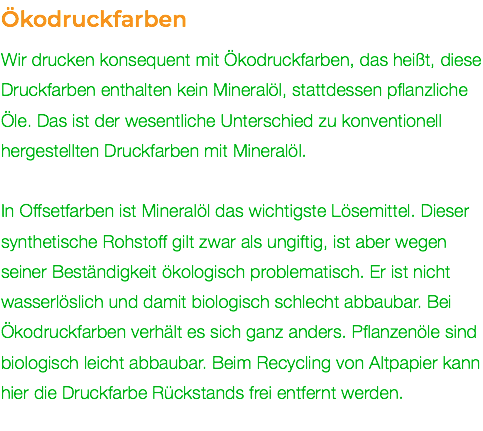 Ökodruckfarben Wir drucken konsequent mit Ökodruckfarben, das heißt, diese Druckfarben enthalten kein Mineralöl, stattdessen pflanzliche Öle. Das ist der wesentliche Unterschied zu konventionell hergestellten Druckfarben mit Mineralöl. In Offsetfarben ist Mineralöl das wichtigste Lösemittel. Dieser synthetische Rohstoff gilt zwar als ungiftig, ist aber wegen seiner Beständigkeit ökologisch problematisch. Er ist nicht wasserlöslich und damit biologisch schlecht abbaubar. Bei Ökodruckfarben verhält es sich ganz anders. Pflanzenöle sind biologisch leicht abbaubar. Beim Recycling von Altpapier kann hier die Druckfarbe Rückstands frei entfernt werden. 
