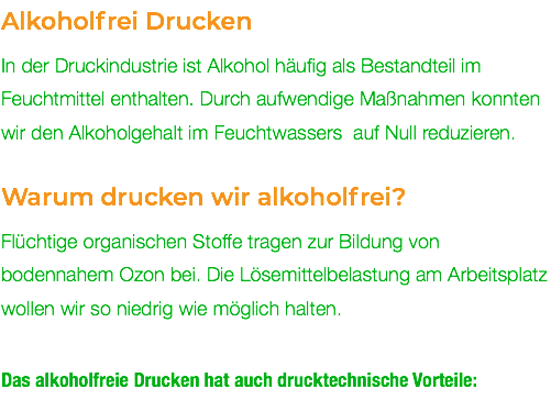 Alkoholfrei Drucken In der Druckindustrie ist Alkohol häufig als Bestandteil im Feuchtmittel enthalten. Durch aufwendige Maßnahmen konnten wir den Alkoholgehalt im Feuchtwassers auf Null reduzieren. Warum drucken wir alkoholfrei? Flüchtige organischen Stoffe tragen zur Bildung von bodennahem Ozon bei. Die Lösemittelbelastung am Arbeitsplatz wollen wir so niedrig wie möglich halten. Das alkoholfreie Drucken hat auch drucktechnische Vorteile: 