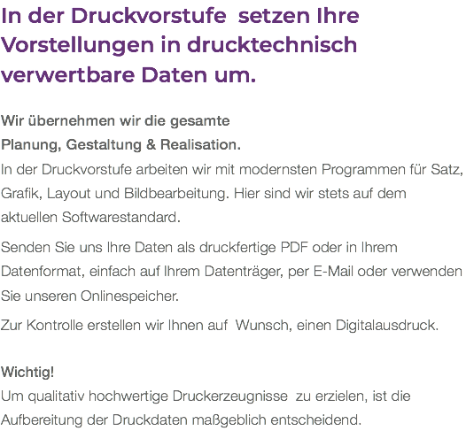 In der Druckvorstufe setzen Ihre Vorstellungen in drucktechnisch verwertbare Daten um. Wir übernehmen wir die gesamte  Planung, Gestaltung & Realisation. In der Druckvorstufe arbeiten wir mit modernsten Programmen für Satz, Grafik, Layout und Bildbearbeitung. Hier sind wir stets auf dem aktuellen Softwarestandard. Senden Sie uns Ihre Daten als druckfertige PDF oder in Ihrem Datenformat, einfach auf Ihrem Datenträger, per E-Mail oder verwenden Sie unseren Onlinespeicher. Zur Kontrolle erstellen wir Ihnen auf Wunsch, einen Digitalausdruck. Wichtig! Um qualitativ hochwertige Druckerzeugnisse zu erzielen, ist die Aufbereitung der Druckdaten maßgeblich entscheidend.