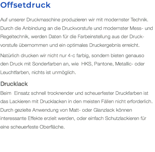 Offsetdruck Auf unserer Druckmaschine produzieren wir mit modernster Technik. Durch die Anbindung an die Druckvorstufe und modernster Mess- und Regeltechnik, werden Daten für die Farbeinstellung aus der Druck-vorstufe übernommen und ein optimales Druckergebnis erreicht. Natürlich drucken wir nicht nur 4-c farbig, sondern bieten genauso  den Druck mit Sonderfarben an, wie HKS, Pantone, Metallic- oder Leuchtfarben, nichts ist unmöglich. Drucklack Beim Einsatz schnell trocknender und scheuerfester Druckfarben ist das Lackieren mit Drucklacken in den meisten Fällen nicht erforderlich. Durch gezielte Anwendung von Matt- oder Glanzlack können interessante Effekte erzielt werden, oder einfach Schutzlackieren für eine scheuerfeste Oberfläche.