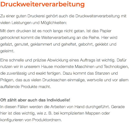 Druckweiterverarbeitung Zu einer guten Druckerei gehört auch die Druckweiterverarbeitung mit vielen Leistungen und Möglichkeiten: Mit dem drucken ist es noch lange nicht getan. Ist das Papier getrocknet kommt die Weiterverarbeitung an die Reihe. Hier wird gefalzt, genutet, geklammert und geheftet, gebohrt, geklebt und geleimt. Eine schnelle und präzise Abwicklung eines Auftrags ist wichtig. Dafür nutzen wir in unserem Hause modernste Maschinen und Technologien, die zuverlässig und exakt fertigen. Dazu kommt das Stanzen und Prägen, das aus vielen Drucksachen einmalige, wertvolle und vor allem auffallende Produkte macht. Oft zählt aber auch das Individuelle! In diesen Fällen werden die Arbeiten von Hand durchgeführt. Gerade hier ist dies wichtig, wie z. B. bei komplizierten Mappen oder konfigurieren von Produktordnern.