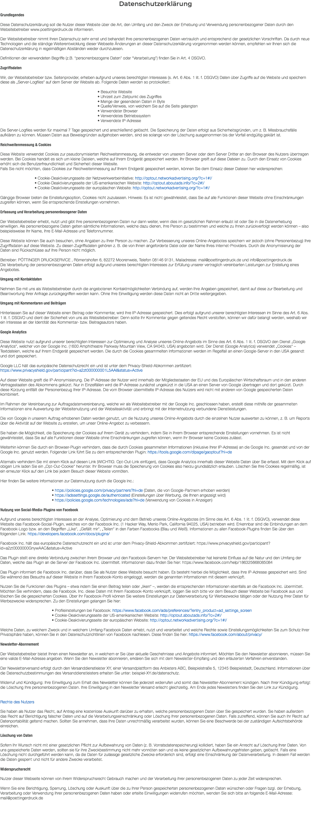 Datenschutzerklärung Grundlegendes Diese Datenschutzerklärung soll die Nutzer dieser Website über die Art, den Umfang und den Zweck der Erhebung und Verwendung personenbezogener Daten durch den Websitebetreiber www.poettingerdruck.de informieren. Der Websitebetreiber nimmt Ihren Datenschutz sehr ernst und behandelt Ihre personenbezogenen Daten vertraulich und entsprechend der gesetzlichen Vorschriften. Da durch neue Technologien und die ständige Weiterentwicklung dieser Webseite Änderungen an dieser Datenschutzerklärung vorgenommen werden können, empfehlen wir Ihnen sich die Datenschutzerklärung in regelmäßigen Abständen wieder durchzulesen. Definitionen der verwendeten Begriffe (z.B. “personenbezogene Daten” oder “Verarbeitung”) finden Sie in Art. 4 DSGVO. Zugriffsdaten Wir, der Websitebetreiber bzw. Seitenprovider, erheben aufgrund unseres berechtigten Interesses (s. Art. 6 Abs. 1 lit. f. DSGVO) Daten über Zugriffe auf die Website und speichern diese als „Server-Logfiles“ auf dem Server der Website ab. Folgende Daten werden so protokolliert: • Besuchte Website • Uhrzeit zum Zeitpunkt des Zugriffes • Menge der gesendeten Daten in Byte • Quelle/Verweis, von welchem Sie auf die Seite gelangten • Verwendeter Browser • Verwendetes Betriebssystem • Verwendete IP-Adresse Die Server-Logfiles werden für maximal 7 Tage gespeichert und anschließend gelöscht. Die Speicherung der Daten erfolgt aus Sicherheitsgründen, um z. B. Missbrauchsfälle aufklären zu können. Müssen Daten aus Beweisgründen aufgehoben werden, sind sie solange von der Löschung ausgenommen bis der Vorfall endgültig geklärt ist. Reichweitenmessung & Cookies Diese Website verwendet Cookies zur pseudonymisierten Reichweitenmessung, die entweder von unserem Server oder dem Server Dritter an den Browser des Nutzers übertragen werden. Bei Cookies handelt es sich um kleine Dateien, welche auf Ihrem Endgerät gespeichert werden. Ihr Browser greift auf diese Dateien zu. Durch den Einsatz von Cookies erhöht sich die Benutzerfreundlichkeit und Sicherheit dieser Website. Falls Sie nicht möchten, dass Cookies zur Reichweitenmessung auf Ihrem Endgerät gespeichert werden, können Sie dem Einsatz dieser Dateien hier widersprechen: • Cookie-Deaktivierungsseite der Netzwerkwerbeinitiative: http://optout.networkadvertising.org/?c=1#!/ • Cookie-Deaktivierungsseite der US-amerikanischen Website: http://optout.aboutads.info/?c=2#!/ • Cookie-Deaktivierungsseite der europäischen Website: http://optout.networkadvertising.org/?c=1#!/ Gängige Browser bieten die Einstellungsoption, Cookies nicht zuzulassen. Hinweis: Es ist nicht gewährleistet, dass Sie auf alle Funktionen dieser Website ohne Einschränkungen zugreifen können, wenn Sie entsprechende Einstellungen vornehmen. Erfassung und Verarbeitung personenbezogener Daten Der Websitebetreiber erhebt, nutzt und gibt Ihre personenbezogenen Daten nur dann weiter, wenn dies im gesetzlichen Rahmen erlaubt ist oder Sie in die Datenerhebung einwilligen. Als personenbezogene Daten gelten sämtliche Informationen, welche dazu dienen, Ihre Person zu bestimmen und welche zu Ihnen zurückverfolgt werden können – also beispielsweise Ihr Name, Ihre E-Mail-Adresse und Telefonnummer. Diese Website können Sie auch besuchen, ohne Angaben zu Ihrer Person zu machen. Zur Verbesserung unseres Online-Angebotes speichern wir jedoch (ohne Personenbezug) Ihre Zugriffsdaten auf diese Website. Zu diesen Zugriffsdaten gehören z. B. die von Ihnen angeforderte Datei oder der Name Ihres Internet-Providers. Durch die Anonymisierung der Daten sind Rückschlüsse auf Ihre Person nicht möglich. Betreiber: PÖTTINGER DRUCKSERVICE , Römertshofen 6, 82272 Moorenweis, Telefon 08146 9131, Mailadresse: mail@poettingerdruck.de und info@poettingerdruck.de Die Verarbeitung der personenbezogenen Daten erfolgt aufgrund unseres berechtigten Interesses zur Erfüllung unserer vertraglich vereinbarten Leistungen zur Erstellung eines Angebotes. Umgang mit Kontaktdaten Nehmen Sie mit uns als Websitebetreiber durch die angebotenen Kontaktmöglichkeiten Verbindung auf, werden Ihre Angaben gespeichert, damit auf diese zur Bearbeitung und Beantwortung Ihrer Anfrage zurückgegriffen werden kann. Ohne Ihre Einwilligung werden diese Daten nicht an Dritte weitergegeben. Umgang mit Kommentaren und Beiträgen Hinterlassen Sie auf dieser Website einen Beitrag oder Kommentar, wird Ihre IP-Adresse gespeichert. Dies erfolgt aufgrund unserer berechtigten Interessen im Sinne des Art. 6 Abs. 1 lit. f. DSGVO und dient der Sicherheit von uns als Websitebetreiber: Denn sollte Ihr Kommentar gegen geltendes Recht verstoßen, können wir dafür belangt werden, weshalb wir ein Interesse an der Identität des Kommentar- bzw. Beitragsautors haben. Google Analytics Diese Website nutzt aufgrund unserer berechtigten Interessen zur Optimierung und Analyse unseres Online-Angebots im Sinne des Art. 6 Abs. 1 lit. f. DSGVO den Dienst „Google Analytics“, welcher von der Google Inc. (1600 Amphitheatre Parkway Mountain View, CA 94043, USA) angeboten wird. Der Dienst (Google Analytics) verwendet „Cookies“ – Textdateien, welche auf Ihrem Endgerät gespeichert werden. Die durch die Cookies gesammelten Informationen werden im Regelfall an einen Google-Server in den USA gesandt und dort gespeichert. Google LLC hält das europäische Datenschutzrecht ein und ist unter dem Privacy-Shield-Abkommen zertifiziert: https://www.privacyshield.gov/participant?id=a2zt000000001L5AAI&status=Active Auf dieser Website greift die IP-Anonymisierung. Die IP-Adresse der Nutzer wird innerhalb der Mitgliedsstaaten der EU und des Europäischen Wirtschaftsraum und in den anderen Vertragsstaaten des Abkommens gekürzt. Nur in Einzelfällen wird die IP-Adresse zunächst ungekürzt in die USA an einen Server von Google übertragen und dort gekürzt. Durch diese Kürzung entfällt der Personenbezug Ihrer IP-Adresse. Die vom Browser übermittelte IP-Adresse des Nutzers wird nicht mit anderen von Google gespeicherten Daten kombiniert. Im Rahmen der Vereinbarung zur Auftragsdatenvereinbarung, welche wir als Websitebetreiber mit der Google Inc. geschlossen haben, erstellt diese mithilfe der gesammelten Informationen eine Auswertung der Websitenutzung und der Websiteaktivität und erbringt mit der Internetnutzung verbundene Dienstleistungen. Die von Google in unserem Auftrag erhobenen Daten werden genutzt, um die Nutzung unseres Online-Angebots durch die einzelnen Nutzer auswerten zu können, z. B. um Reports über die Aktivität auf der Website zu erstellen, um unser Online-Angebot zu verbessern. Sie haben die Möglichkeit, die Speicherung der Cookies auf Ihrem Gerät zu verhindern, indem Sie in Ihrem Browser entsprechende Einstellungen vornehmen. Es ist nicht gewährleistet, dass Sie auf alle Funktionen dieser Website ohne Einschränkungen zugreifen können, wenn Ihr Browser keine Cookies zulässt. Weiterhin können Sie durch ein Browser-Plugin verhindern, dass die durch Cookies gesammelten Informationen (inklusive Ihrer IP-Adresse) an die Google Inc. gesendet und von der Google Inc. genutzt werden. Folgender Link führt Sie zu dem entsprechenden Plugin: https://tools.google.com/dlpage/gaoptout?hl=de Alternativ verhindern Sie mit einem Klick auf diesen Link (WICHTIG: Opt-Out-Link einfügen), dass Google Analytics innerhalb dieser Website Daten über Sie erfasst. Mit dem Klick auf obigen Link laden Sie ein „Opt-Out-Cookie“ herunter. Ihr Browser muss die Speicherung von Cookies also hierzu grundsätzlich erlauben. Löschen Sie Ihre Cookies regelmäßig, ist ein erneuter Klick auf den Link bei jedem Besuch dieser Website vonnöten. Hier finden Sie weitere Informationen zur Datennutzung durch die Google Inc.: • https://policies.google.com/privacy/partners?hl=de (Daten, die von Google-Partnern erhoben werden) • https://adssettings.google.de/authenticated (Einstellungen über Werbung, die Ihnen angezeigt wird) • https://policies.google.com/technologies/ads?hl=de (Verwendung von Cookies in Anzeigen) Nutzung von Social-Media-Plugins von Facebook Aufgrund unseres berechtigten Interesses an der Analyse, Optimierung und dem Betrieb unseres Online-Angebotes (im Sinne des Art. 6 Abs. 1 lit. f. DSGVO), verwendet diese Website das Facebook-Social-Plugin, welches von der Facebook Inc. (1 Hacker Way, Menlo Park, California 94025, USA) betrieben wird. Erkennbar sind die Einbindungen an dem Facebook-Logo bzw. an den Begriffen „Like“, „Gefällt mir“, „Teilen“ in den Farben Facebooks (Blau und Weiß). Informationen zu allen Facebook-Plugins finden Sie über den folgenden Link: https://developers.facebook.com/docs/plugins/ Facebook Inc. hält das europäische Datenschutzrecht ein und ist unter dem Privacy-Shield-Abkommen zertifiziert: https://www.privacyshield.gov/participant?id=a2zt0000000GnywAAC&status=Active Das Plugin stellt eine direkte Verbindung zwischen Ihrem Browser und den Facebook-Servern her. Der Websitebetreiber hat keinerlei Einfluss auf die Natur und den Umfang der Daten, welche das Plugin an die Server der Facebook Inc. übermittelt. Informationen dazu finden Sie hier: https://www.facebook.com/help/186325668085084 Das Plugin informiert die Facebook Inc. darüber, dass Sie als Nutzer diese Website besucht haben. Es besteht hierbei die Möglichkeit, dass Ihre IP-Adresse gespeichert wird. Sind Sie während des Besuchs auf dieser Website in Ihrem Facebook-Konto eingeloggt, werden die genannten Informationen mit diesem verknüpft. Nutzen Sie die Funktionen des Plugins – etwa indem Sie einen Beitrag teilen oder „liken“ –, werden die entsprechenden Informationen ebenfalls an die Facebook Inc. übermittelt. Möchten Sie verhindern, dass die Facebook. Inc. diese Daten mit Ihrem Facebook-Konto verknüpft, loggen Sie sich bitte vor dem Besuch dieser Website bei Facebook aus und löschen Sie die gespeicherten Cookies. Über Ihr Facebook-Profil können Sie weitere Einstellungen zur Datenverarbeitung für Werbezwecke tätigen oder der Nutzung Ihrer Daten für Werbezwecke widersprechen. Zu den Einstellungen gelangen Sie hier: • Profileinstellungen bei Facebook: https://www.facebook.com/ads/preferences/?entry_product=ad_settings_screen • Cookie-Deaktivierungsseite der US-amerikanischen Website: http://optout.aboutads.info/?c=2#!/ • Cookie-Deaktivierungsseite der europäischen Website: http://optout.networkadvertising.org/?c=1#!/ Welche Daten, zu welchem Zweck und in welchem Umfang Facebook Daten erhebt, nutzt und verarbeitet und welche Rechte sowie Einstellungsmöglichkeiten Sie zum Schutz Ihrer Privatsphäre haben, können Sie in den Datenschutzrichtlinien von Facebook nachlesen. Diese finden Sie hier: https://www.facebook.com/about/privacy/ Newsletter-Abonnement Der Websitebetreiber bietet Ihnen einen Newsletter an, in welchem er Sie über aktuelle Geschehnisse und Angebote informiert. Möchten Sie den Newsletter abonnieren, müssen Sie eine valide E-Mail-Adresse angeben. Wenn Sie den Newsletter abonnieren, erklären Sie sich mit dem Newsletter-Empfang und den erläuterten Verfahren einverstanden. Der Newsletterversand erfolgt durch den Versanddienstleister XY, einer Versandplattform des Anbieters ABC, Beispielstraße 5, 12345 Beispielstadt, Deutschland. Informationen über die Datenschutzbestimmungen des Versanddienstleisters erhalten Sie unter: beispiel-XY.de/datenschutz. Widerruf und Kündigung: Ihre Einwilligung zum Erhalt des Newsletter können Sie jederzeit widerrufen und somit das Newsletter-Abonnement kündigen. Nach Ihrer Kündigung erfolgt die Löschung Ihre personenbezogenen Daten. Ihre Einwilligung in den Newsletter Versand erlischt gleichzeitig. Am Ende jedes Newsletters finden Sie den Link zur Kündigung. Rechte des Nutzers Sie haben als Nutzer das Recht, auf Antrag eine kostenlose Auskunft darüber zu erhalten, welche personenbezogenen Daten über Sie gespeichert wurden. Sie haben außerdem das Recht auf Berichtigung falscher Daten und auf die Verarbeitungseinschränkung oder Löschung Ihrer personenbezogenen Daten. Falls zutreffend, können Sie auch Ihr Recht auf Datenportabilität geltend machen. Sollten Sie annehmen, dass Ihre Daten unrechtmäßig verarbeitet wurden, können Sie eine Beschwerde bei der zuständigen Aufsichtsbehörde einreichen. Löschung von Daten Sofern Ihr Wunsch nicht mit einer gesetzlichen Pflicht zur Aufbewahrung von Daten (z. B. Vorratsdatenspeicherung) kollidiert, haben Sie ein Anrecht auf Löschung Ihrer Daten. Von uns gespeicherte Daten werden, sollten sie für ihre Zweckbestimmung nicht mehr vonnöten sein und es keine gesetzlichen Aufbewahrungsfristen geben, gelöscht. Falls eine Löschung nicht durchgeführt werden kann, da die Daten für zulässige gesetzliche Zwecke erforderlich sind, erfolgt eine Einschränkung der Datenverarbeitung. In diesem Fall werden die Daten gesperrt und nicht für andere Zwecke verarbeitet. Widerspruchsrecht Nutzer dieser Webseite können von ihrem Widerspruchsrecht Gebrauch machen und der Verarbeitung ihrer personenbezogenen Daten zu jeder Zeit widersprechen. Wenn Sie eine Berichtigung, Sperrung, Löschung oder Auskunft über die zu Ihrer Person gespeicherten personenbezogenen Daten wünschen oder Fragen bzgl. der Erhebung, Verarbeitung oder Verwendung Ihrer personenbezogenen Daten haben oder erteilte Einwilligungen widerrufen möchten, wenden Sie sich bitte an folgende E-Mail-Adresse: mail@poettingerdruck.de 