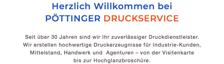 Herzlich Willkommen bei PÖTTINGER DRUCKSERVICE Seit über 30 Jahren sind wir Ihr zuverlässiger Druckdienstleister.  Wir erstellen hochwertige Druckerzeugnisse für Industrie-Kunden, Mittelstand, Handwerk und Agenturen – von der Visitenkarte  bis zur Hochglanzbroschüre.