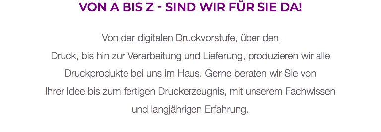 Von A bis Z - sind wir für Sie da! Von der digitalen Druckvorstufe, über den  Druck, bis hin zur Verarbeitung und Lieferung, produzieren wir alle Druckprodukte bei uns im Haus. Gerne beraten wir Sie von  Ihrer Idee bis zum fertigen Druckerzeugnis, mit unserem Fachwissen und langjährigen Erfahrung. 