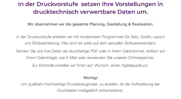 In der Druckvorstufe setzen Ihre Vorstellungen in drucktechnisch verwertbare Daten um. Wir übernehmen wir die gesamte Planung, Gestaltung & Realisation. In der Druckvorstufe arbeiten wir mit modernsten Programmen für Satz, Grafik, Layout und Bildbearbeitung. Hier sind wir stets auf dem aktuellen Softwarestandard. Senden Sie uns Ihre Daten als druckfertige PDF oder in Ihrem Datenformat, einfach auf Ihrem Datenträger, per E-Mail oder verwenden Sie unseren Onlinespeicher. Zur Kontrolle erstellen wir Ihnen auf Wunsch, einen Digitalausdruck. Wichtig! Um qualitativ hochwertige Druckerzeugnisse zu erzielen, ist die Aufbereitung der Druckdaten maßgeblich entscheidend.
