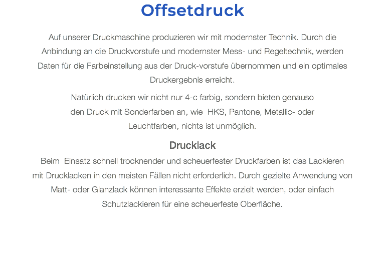 Offsetdruck Auf unserer Druckmaschine produzieren wir mit modernster Technik. Durch die Anbindung an die Druckvorstufe und modernster Mess- und Regeltechnik, werden Daten für die Farbeinstellung aus der Druck-vorstufe übernommen und ein optimales Druckergebnis erreicht. Natürlich drucken wir nicht nur 4-c farbig, sondern bieten genauso  den Druck mit Sonderfarben an, wie HKS, Pantone, Metallic- oder  Leuchtfarben, nichts ist unmöglich. Drucklack Beim Einsatz schnell trocknender und scheuerfester Druckfarben ist das Lackieren  mit Drucklacken in den meisten Fällen nicht erforderlich. Durch gezielte Anwendung von Matt- oder Glanzlack können interessante Effekte erzielt werden, oder einfach Schutzlackieren für eine scheuerfeste Oberfläche.