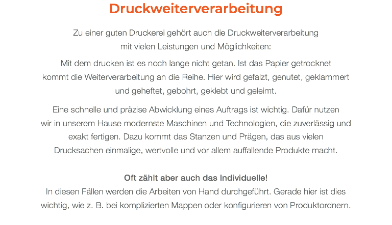 Druckweiterverarbeitung Zu einer guten Druckerei gehört auch die Druckweiterverarbeitung  mit vielen Leistungen und Möglichkeiten: Mit dem drucken ist es noch lange nicht getan. Ist das Papier getrocknet  kommt die Weiterverarbeitung an die Reihe. Hier wird gefalzt, genutet, geklammert  und geheftet, gebohrt, geklebt und geleimt. Eine schnelle und präzise Abwicklung eines Auftrags ist wichtig. Dafür nutzen  wir in unserem Hause modernste Maschinen und Technologien, die zuverlässig und exakt fertigen. Dazu kommt das Stanzen und Prägen, das aus vielen  Drucksachen einmalige, wertvolle und vor allem auffallende Produkte macht. Oft zählt aber auch das Individuelle! In diesen Fällen werden die Arbeiten von Hand durchgeführt. Gerade hier ist dies wichtig, wie z. B. bei komplizierten Mappen oder konfigurieren von Produktordnern.