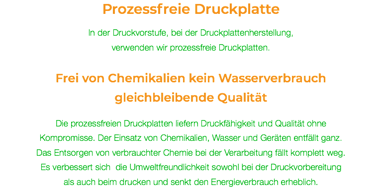 Prozessfreie Druckplatte In der Druckvorstufe, bei der Druckplattenherstellung,  verwenden wir prozessfreie Druckplatten. Frei von Chemikalien kein Wasserverbrauch gleichbleibende Qualität Die prozessfreien Druckplatten liefern Druckfähigkeit und Qualität ohne Kompromisse. Der Einsatz von Chemikalien, Wasser und Geräten entfällt ganz. Das Entsorgen von verbrauchter Chemie bei der Verarbeitung fällt komplett weg.  Es verbessert sich die Umweltfreundlichkeit sowohl bei der Druckvorbereitung  als auch beim drucken und senkt den Energieverbrauch erheblich.