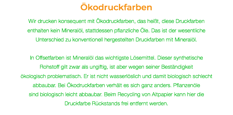 Ökodruckfarben Wir drucken konsequent mit Ökodruckfarben, das heißt, diese Druckfarben enthalten kein Mineralöl, stattdessen pflanzliche Öle. Das ist der wesentliche Unterschied zu konventionell hergestellten Druckfarben mit Mineralöl. In Offsetfarben ist Mineralöl das wichtigste Lösemittel. Dieser synthetische  Rohstoff gilt zwar als ungiftig, ist aber wegen seiner Beständigkeit  ökologisch problematisch. Er ist nicht wasserlöslich und damit biologisch schlecht abbaubar. Bei Ökodruckfarben verhält es sich ganz anders. Pflanzenöle  sind biologisch leicht abbaubar. Beim Recycling von Altpapier kann hier die Druckfarbe Rückstands frei entfernt werden. 