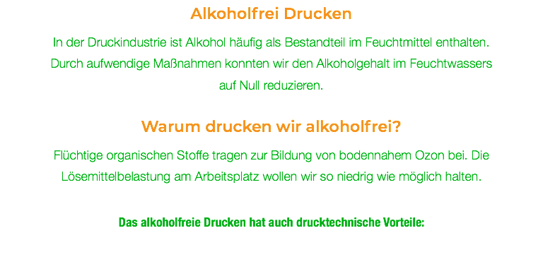 Alkoholfrei Drucken In der Druckindustrie ist Alkohol häufig als Bestandteil im Feuchtmittel enthalten. Durch aufwendige Maßnahmen konnten wir den Alkoholgehalt im Feuchtwassers auf Null reduzieren. Warum drucken wir alkoholfrei? Flüchtige organischen Stoffe tragen zur Bildung von bodennahem Ozon bei. Die Lösemittelbelastung am Arbeitsplatz wollen wir so niedrig wie möglich halten. Das alkoholfreie Drucken hat auch drucktechnische Vorteile: 