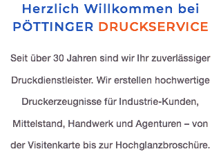 Herzlich Willkommen bei PÖTTINGER DRUCKSERVICE Seit über 30 Jahren sind wir Ihr zuverlässiger Druckdienstleister. Wir erstellen hochwertige  Druckerzeugnisse für Industrie-Kunden, Mittelstand, Handwerk und Agenturen – von  der Visitenkarte bis zur Hochglanzbroschüre.