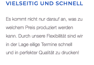 Vielseitig und schnell Es kommt nicht nur darauf an, was zu welchem Preis produziert werden  kann. Durch unsere Flexibilität sind wir  in der Lage eilige Termine schnell  und in perfekter Qualität zu drucken! 