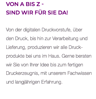 Von A bis Z -  sind wir für Sie da! Von der digitalen Druckvorstufe, über den Druck, bis hin zur Verarbeitung und Lieferung, produzieren wir alle Druck- produkte bei uns im Haus. Gerne beraten wir Sie von Ihrer Idee bis zum fertigen Druckerzeugnis, mit unserem Fachwissen und langjährigen Erfahrung. 