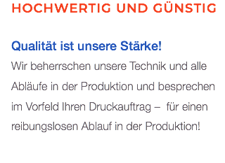 Hochwertig und günstig Qualität ist unsere Stärke! Wir beherrschen unsere Technik und alle Abläufe in der Produktion und besprechen im Vorfeld Ihren Druckauftrag – für einen reibungslosen Ablauf in der Produktion!