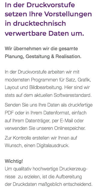 In der Druckvorstufe setzen Ihre Vorstellungen in drucktechnisch verwertbare Daten um. Wir übernehmen wir die gesamte  Planung, Gestaltung & Realisation. In der Druckvorstufe arbeiten wir mit modernsten Programmen für Satz, Grafik, Layout und Bildbearbeitung. Hier sind wir stets auf dem aktuellen Softwarestandard. Senden Sie uns Ihre Daten als druckfertige PDF oder in Ihrem Datenformat, einfach  auf Ihrem Datenträger, per E-Mail oder verwenden Sie unseren Onlinespeicher. Zur Kontrolle erstellen wir Ihnen auf Wunsch, einen Digitalausdruck. Wichtig! Um qualitativ hochwertige Druckerzeug- nisse zu erzielen, ist die Aufbereitung der Druckdaten maßgeblich entscheidend.