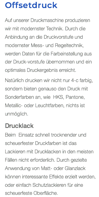 Offsetdruck Auf unserer Druckmaschine produzieren  wir mit modernster Technik. Durch die Anbindung an die Druckvorstufe und modernster Mess- und Regeltechnik, werden Daten für die Farbeinstellung aus der Druck-vorstufe übernommen und ein optimales Druckergebnis erreicht. Natürlich drucken wir nicht nur 4-c farbig, sondern bieten genauso den Druck mit Sonderfarben an, wie HKS, Pantone, Metallic- oder Leuchtfarben, nichts ist unmöglich. Drucklack Beim Einsatz schnell trocknender und scheuerfester Druckfarben ist das  Lackieren mit Drucklacken in den meisten Fällen nicht erforderlich. Durch gezielte Anwendung von Matt- oder Glanzlack können interessante Effekte erzielt werden, oder einfach Schutzlackieren für eine scheuerfeste Oberfläche.