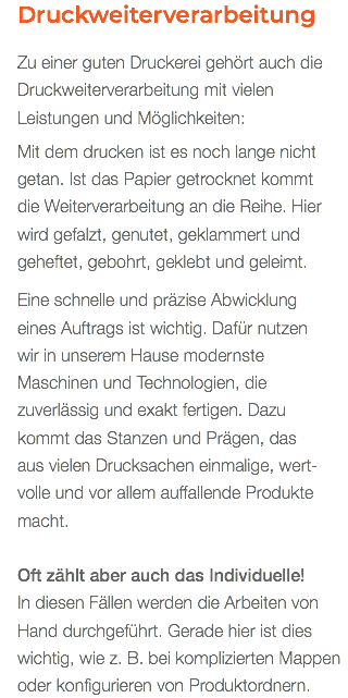 Druckweiterverarbeitung Zu einer guten Druckerei gehört auch die Druckweiterverarbeitung mit vielen Leistungen und Möglichkeiten: Mit dem drucken ist es noch lange nicht getan. Ist das Papier getrocknet kommt  die Weiterverarbeitung an die Reihe. Hier wird gefalzt, genutet, geklammert und geheftet, gebohrt, geklebt und geleimt. Eine schnelle und präzise Abwicklung  eines Auftrags ist wichtig. Dafür nutzen  wir in unserem Hause modernste Maschinen und Technologien, die zuverlässig und exakt fertigen. Dazu  kommt das Stanzen und Prägen, das  aus vielen Drucksachen einmalige, wert- volle und vor allem auffallende Produkte macht. Oft zählt aber auch das Individuelle! In diesen Fällen werden die Arbeiten von Hand durchgeführt. Gerade hier ist dies wichtig, wie z. B. bei komplizierten Mappen oder konfigurieren von Produktordnern.