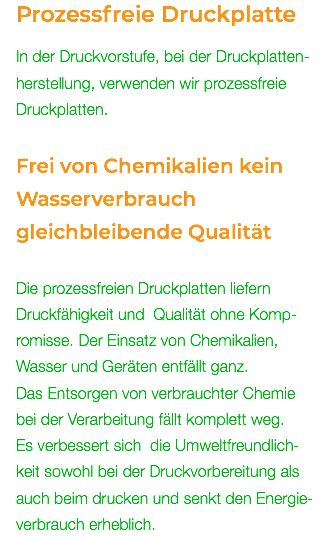 Prozessfreie Druckplatte In der Druckvorstufe, bei der Druckplatten- herstellung, verwenden wir prozessfreie Druckplatten. Frei von Chemikalien kein Wasserverbrauch gleichbleibende Qualität Die prozessfreien Druckplatten liefern Druckfähigkeit und Qualität ohne Komp- romisse. Der Einsatz von Chemikalien, Wasser und Geräten entfällt ganz. Das Entsorgen von verbrauchter Chemie bei der Verarbeitung fällt komplett weg. Es verbessert sich die Umweltfreundlich- keit sowohl bei der Druckvorbereitung als auch beim drucken und senkt den Energie- verbrauch erheblich.