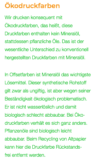 Ökodruckfarben Wir drucken konsequent mit Ökodruckfarben, das heißt, diese Druckfarben enthalten kein Mineralöl, stattdessen pflanzliche Öle. Das ist der wesentliche Unterschied zu konventionell hergestellten Druckfarben mit Mineralöl. In Offsetfarben ist Mineralöl das wichtigste Lösemittel. Dieser synthetische Rohstoff  gilt zwar als ungiftig, ist aber wegen seiner Beständigkeit ökologisch problematisch. Er ist nicht wasserlöslich und damit biologisch schlecht abbaubar. Bei Öko- druckfarben verhält es sich ganz anders. Pflanzenöle sind biologisch leicht  abbaubar. Beim Recycling von Altpapier kann hier die Druckfarbe Rückstands-  frei entfernt werden. 