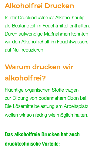 Alkoholfrei Drucken In der Druckindustrie ist Alkohol häufig  als Bestandteil im Feuchtmittel enthalten. Durch aufwendige Maßnahmen konnten  wir den Alkoholgehalt im Feuchtwassers auf Null reduzieren. Warum drucken wir alkoholfrei? Flüchtige organischen Stoffe tragen  zur Bildung von bodennahem Ozon bei.  Die Lösemittelbelastung am Arbeitsplatz wollen wir so niedrig wie möglich halten. Das alkoholfreie Drucken hat auch drucktechnische Vorteile: 