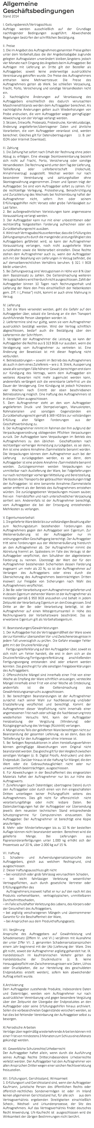 Allgemeine Geschäftsbedingungen Stand 2014 I. Geltungsbereich/Vertragsschluss Aufträge werden ausschließlich auf der Grundlage nachfolgender Bedingungen ausgeführt. Abweichende Regelungen bedürfen der schriftlichen Bestätigung. II. Preise 1. Die im Angebot des Auftragnehmers genannten Preise gelten unter dem Vorbehalt,dass die der Angebotsabgabe zugrunde gelegten Auftragsdaten unverändert bleiben,längstens jedoch vier Monate nach Eingang des Angebots beim Auftraggeber. Bei Aufträgen mit Lieferung an Dritte gilt der Besteller als Auftraggeber, soweit keine anderweitige ausdrückliche Vereinbarung getroffen wurde. Die Preise des Auftragnehmers enthalten keine Mehrwertsteuer. Die Preise des Auftragnehmers gelten ab Werk. Sie schließen Verpackung, Fracht, Porto, Versicherung und sonstige Versandkosten nicht ein. 2. Nachträgliche Änderungen auf Veranlassung des Auftraggebers einschließlich des dadurch verursachten Maschinenstillstands werden dem Auftraggeber berechnet. Als nachträgliche Änderungen gelten auch Wiederholungen von Probe andrucken, die vom Auftraggeber wegen geringfügiger Abweichung von der Vorlage verlangt werden. 3. Skizzen, Entwürfe, Probesatz, Probedrucke, Korrekturabzüge, Änderung angelieferter/übertragener Daten und ähnliche Vorarbeiten, die vom Auftraggeber veranlasst sind, werden berechnet. Gleiches gilt für Datenübertragungen (z. B. per ISDN oder Internet Download). III. Zahlung 1. Die Zahlung hat sofort nach Erhalt der Rechnung ohne jeden Abzug zu erfolgen. Eine etwaige Skontovereinbarung bezieht sich nicht auf Fracht, Porto, Versicherung oder sonstige Versandkosten. Die Rechnung wird unter dem Tag der Lieferung, Teillieferung oder Lieferbereitschaft (Holschuld, Annahmeverzug) ausgestellt. Wechsel werden nur nach besonderer Vereinbarung und zahlungshalber ohne Skontogewährung angenommen. Zinsen und Spesen trägt der Auftraggeber. Sie sind vom Auftraggeber sofort zu zahlen. Für die rechtzeitige Vorlegung, Protestierung, Benachrichtigung und Zurückleitung des Wechsels bei Nichteinlösung haftet der Auftragnehmer nicht, sofern ihm oder seinem Erfüllungsgehilfen nicht Vorsatz oder grobe Fahrlässigkeit zur Last fallen. 2. Bei außergewöhnlichen Vorleistungen kann angemessene Vorauszahlung verlangt werden. 3. Der Auftraggeber kann nur mit einer unbestrittenen oder rechtskräftig festgestellten Forderung aufrechnen oder ein Zurückbehaltungsrecht ausüben. 4. Wird nach Vertragsabschluss erkennbar, dass die Erfüllung des Zahlungsanspruchs durch die mangelnde Leistungsfähigkeit des Auftraggebers gefährdet wird, so kann der Auftragnehmer Vorauszahlung verlangen, noch nicht ausgelieferte Ware zurückhalten sowie die Weiterarbeit einstellen. Diese Rechte stehen dem Auftragnehmer auch zu, wenn der Auftraggeber sich mit der Bezahlung von Lieferungen in Verzug befindet, die auf demselbenrechtlichen Verhältnis beruhen. § 321 II BGB bleibt unberührt. 5. Bei Zahlungsverzug sind Verzugszinsen in Höhe von 8 % über dem Basiszinssatz zu zahlen. Die Geltendmachung weiteren Verzugsschadens wird hierdurch nicht ausgeschlossen. Zahlt der Auftraggeber binnen 10 Tagen nach Rechnungserhalt und Lieferung der Ware den Preis einschließlich der Nebenkosten gem. Ziff. II („Preise“) nicht, kommt er auch ohne Mahnung in Verzug. IV. Lieferung 1. Soll die Ware versendet werden, geht die Gefahr auf den Auftraggeber über, sobald die Sendung an die den Transport durchführende Person übergeben worden ist. 2. Liefertermine sind nur gültig, wenn sie vom Auftragnehmer ausdrücklich bestätigt werden. Wird der Vertrag schriftlich abgeschlossen, bedarf auch die Bestätigung über den Liefertermin der Schriftform. 3. Verzögert der Auftragnehmer die Leistung, so kann der Auftraggeber die Rechte aus § 323 BGB nur ausüben, wenn die Verzögerung vom Auftragnehmer zu vertreten ist. Eine Änderung der Beweislast ist mit dieser Regelung nicht verbunden. 4. Betriebsstörungen – sowohl im Betrieb des Auftragnehmers als auch in dem eines Zulieferers – wie z. B. Streik, Aussperrung sowie alle sonstigen Fälle höherer Gewalt,berechtigen erst dann zur Kündigung des Vertrags, wenn dem Auftraggeber ein weiteres Abwarten nicht mehr zugemutet werden kann, anderenfalls verlängert sich die vereinbarte Lieferfrist um die Dauer der Verzögerung. Eine Kündigung ist jedoch frühestens vier Wochen nach Eintritt der oben beschriebenen Betriebsstörung möglich. Eine Haftung des Auftragnehmers ist in diesen Fällen ausgeschlossen. 5. Dem Auftragnehmer steht an den vom Auftraggeber angelieferten Druck- und Stempelvorlagen, Manuskripten, Rohmaterialien und sonstigen Gegenständen ein Zurückbehaltungsrecht gemäß § 369 HGB bis zur vollständigen Erfüllung aller fälligen Forderungen aus der Geschäftsverbindung zu. 6. Der Auftragnehmer nimmt im Rahmen der ihm aufgrund der Verpackungsverordnung obliegenden Pflichten Verpackungen zurück. Der Auftraggeber kann Verpackungen im Betrieb des Auftragnehmers zu den üblichen Geschäftszeiten nach rechtzeitiger vorheriger Anmeldung zurückgeben, es sei denn, ihm ist eine andere Annahme-/Sammelstelle benannt worden. Die Verpackungen können dem Auftragnehmer auch bei der Lieferung zurückgegeben werden, es sei denn, dem Auftraggeber ist eine andere Annahme-/Sammelstelle benannt worden. Zurückgenommen werden Verpackungen nur unmittelbar nach Auslieferung der Ware, bei Folgelieferungen nur nach rechtzeitiger vorheriger Mitteilung und Bereitstellung. Die Kosten des Transports der gebrauchten Verpackungen trägt der Auftraggeber. Ist eine benannte Annahme-/Sammelstelle weiter entfernt als der Betrieb des Auftragnehmers entstehen würden. Die zurückgegebenen Verpackungen müssen sauber, frei von Fremdstoffen und nach unterschiedlicher Verpackung sortiert sein. Anderenfalls ist der Auftragnehmer berechtigt, vom Auftraggeber die bei der Entsorgung entstehenden Mehrkosten zu verlangen. V. Eigentumsvorbehalt 1. Die gelieferte Ware bleibt bis zur vollständigen Bezahlung aller zum Rechnungsdatum bestehenden Forderungen des Auftragnehmers gegen den Auftraggeber sein Eigentum. Zur Weiterveräußerung ist der Auftraggeber nur im ordnungsgemäßen Geschäftsgang berechtigt. Der Auftraggeber tritt seine Forderungen aus der Weiterveräußerung hierdurch an den Auftragnehmer ab. Der Auftragnehmer nimmt die Abtretung hiermit an. Spätestens im Falle des Verzugs ist der Auftraggeber verpflichtet, den Schuldner der abgetretenen Forderung zu nennen. Übersteigt der Wert der für den Auftragnehmer bestehenden Sicherheiten dessen Forderung insgesamt um mehr als 20 %, so ist der Aufftragnehmer auf Verlangen des Auftraggebers oder eines durch die Übersicherung des Auftragnehmers beeinträchtigten Dritten insoweit zur Freigabe von Sicherungen nach Wahl des Auftragnehmers verpflichtet. 2. Bei Be- oder Verarbeitung vom Auftragnehmer gelieferter und in dessen Eigentum stehender Waren ist der Auftragnehmer als Hersteller gemäß § 950 BGB anzusehen und behält in jedem Zeitpunkt der Verarbeitung Eigentum an den Erzeugnissen. Sind Dritte an der Be- oder Verarbeitung beteiligt, ist der Auftragnehmer auf einen Miteigentumsanteil in Höhe des Rechnungswerts der Vorbehaltsware beschränkt. Das so erworbene Eigentum gilt als Vorbehaltseigentum. VI. Beanstandungen/Gewährleistungen 1. Der Auftraggeber hat die Vertragsgemäßheit der Ware sowie der zur Korrektur übersandten Vor- und Zwischenerzeugnisse in jedem Fall unverzüglich zu prüfen. Die Gefahr etwaiger Fehler geht mit der Druckreiferklärung/ Fertigungsreiferklärung auf den Auftraggeber über, soweit es sich nicht um Fehler handelt, die erst in dem sich an die Druckreiferklärung/Fertigungsreiferklärung anschließenden Fertigungsvorgang entstanden sind oder erkannt werden konnten. Das gleiche gilt für alle sonstigen Freigabeerklärungen des Auftraggebers. 2. Offensichtliche Mängel sind innerhalb einer Frist von einer Woche ab Empfang der Ware schriftlich anzuzeigen, versteckte Mängel innerhalb einer Frist von einer Woche ab Entdeckung; andernfalls ist die Geltendmachung des Gewährleistungsanspruchs ausgeschlossen. 3. Bei berechtigten Beanstandungen ist der Auftragnehmer zunächst nach seiner Wahl zur Nachbesserung und/oder Ersatzlieferung verpflichtet und berechtigt. Kommt der Auftragnehmer dieser Verpflichtung nicht innerhalb einer angemessenen Frist nach oder schlägt die Nachbesserung trotz wiederholten Versuchs fehl, kann der Auftraggeber Herabsetzung der Vergütung (Minderung) oder Rückgängigmachung des Vertrags (Rücktritt) verlangen. 4. Mängel eines Teils der gelieferten Ware berechtigen nicht zur Beanstandung der gesamten Lieferung, es sei denn, dass die Teillieferung für den Auftraggeber ohne Interesse ist. 5. Bei farbigen Reproduktionen in allen Herstellungsverfahren können geringfügige Abweichungen vom Original nicht beanstandet werden. Das gleiche gilt für den Vergleich zwischen sonstigen Vorlagen (z. B. Digital Proofs, Andrucken) und dem Endprodukt. Darüber hinaus ist die Haftung für Mängel, die den Wert oder die Gebrauchstauglichkeit nicht oder nur unwesentlich beeinträchtigen, ausgeschlossen. 6. Für Abweichungen in der Beschaffenheit des eingesetzten Materials haftet der Auftragnehmer nur bis zur Höhe des Auftragswerts. 7. Zulieferungen (auch Datenträger, übertragene Daten) durch den Auftraggeber oder durch einen von ihm eingeschalteten Dritten unterliegen keiner Prüfungspflicht seitens des Auftragnehmers. Dies gilt nicht für offensichtlich nicht verarbeitungsfähige oder nicht lesbare Daten. Bei Datenübertragungen hat der Auftraggeber vor Übersendung jeweils dem neuesten technischen Stand entsprechende Schutzprogramme für Computerviren einzusetzen. Die Auftraggeber. Der Auftragnehmer ist berechtigt eine Kopie anzufertigen. 8. Mehr- oder Minderlieferungen bis zu 10 % der bestellten Auflage können nicht beanstandet werden. Berechnet wird die gelieferte Menge. Bei Lieferungen aus Papiersonderanfertigungen unter 1.000 kg erhöht sich der Prozentsatz auf 20 %, über 2.000 kg auf 15 %. VII. Haftung 1. Schadens- und Aufwendungsersatzansprüche des Auftraggebers, gleich aus welchem Rechtsgrund, sind ausgeschlossen. 2. Dieser Haftungsausschluss gilt nicht – bei vorsätzlich oder grob fahrlässig verursachtem Schaden, – bei leicht fahrlässiger Verletzung wesentlicher Vertragspflichten, auch durch gesetzliche Vertreter oder Erfüllungsgehilfen des Auftragnehmers;insoweit haftet er nur auf den nach Art des Produkts vorhersehbaren, vertragstypischen, unmittelbaren Durchschnittsschaden, – im Falle schuldhafter Verletzung des Lebens, des Körpers oder der Gesundheit des Auftraggebers, – bei arglistig verschwiegenen Mängeln und übernommener Garantie für die Beschaffenheit der Ware, – bei Ansprüchen aus dem Produkthaftungsgesetz. VIII. Verjährung Ansprüche des Auftraggebers auf Gewährleistung und Schadensersatz (Ziffern VI. und VII.) verjähren mit Ausnahme der unter Ziffer VII. 2. genannten Schadensersatzansprüchen einem Jahr beginnend mit der (Ab-)Lieferung der Ware. Dies gilt nicht, soweit der Auftragnehmer arglistig gehandelt hat. IX. Handelsbrauch Im kaufmännischen Verkehr gelten die Handelsbräuche der Druckindustrie (z. B. keine Herausgabepflicht von Zwischenerzeugnissen wie Daten, Lithos oder Druckplatten, die zur Herstellung des geschuldeten Endproduktes erstellt werden), sofern kein abweichender Auftrag erteilt wurde. X.Archivierung Dem Auftraggeber zustehende Produkte, insbesondere Daten und Datenträger, werden vom Auftragnehmer nur nach ausdrücklicher Vereinbarung und gegen besondere Vergütung über den Zeitpunkt der Übergabe der Endproduktes an den Auftraggeber oder seine Erfüllungsgehilfen hinaus archiviert. Sollen die vorbezeichneten Gegenstände versichert werden, so hat dies bei fehlender Vereinbarung der Auftraggeber selbst zu besorgen. XI.Periodische Arbeiten Verträge über regelmäßig wiederkehrende Arbeiten können mit einer Frist von mindestens 3 Monaten zum Schluss eines Monats gekündigt werden. XII. Gewerbliche Schutzrechte/Urheberrecht Der Auftraggeber haftet allein, wenn durch die Ausführung seines Auftrags Rechte Dritter,insbesondere Urheberrechte verletzt werden. Der Auftraggeber hat den Auftragnehmer von allen Ansprüchen Dritter wegen einer solchen Rechtsverletzung freizustellen. XIII. Erfüllungsort, Gerichtsstand, Wirksamkeit 1. Erfüllungsort und Gerichtsstand sind, wenn der Auftraggeber Kaufmann, juristische Person des öffentlichen Rechts oder öffentlich-rechtliches Sondervermögen ist oder im Inland keinen allgemeinen Gerichtsstand hat, für alle sich aus dem Vertragsverhältnis ergebenden Streitigkeiten einschließlich Scheck-, Wechsel- und Urkundenprozesse, der Sitz des Auftragnehmers. Auf das Vertragsverhältnis findet deutsches Recht Anwendung. UN-Kaufrecht ist ausgeschlossen wird die Wirksamkeit der übrigen Bestimmungen nicht berührt. 