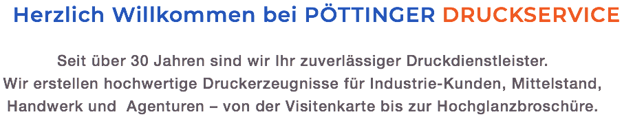 Herzlich Willkommen bei PÖTTINGER DRUCKSERVICE Seit über 30 Jahren sind wir Ihr zuverlässiger Druckdienstleister.  Wir erstellen hochwertige Druckerzeugnisse für Industrie-Kunden, Mittelstand, Handwerk und Agenturen – von der Visitenkarte bis zur Hochglanzbroschüre.