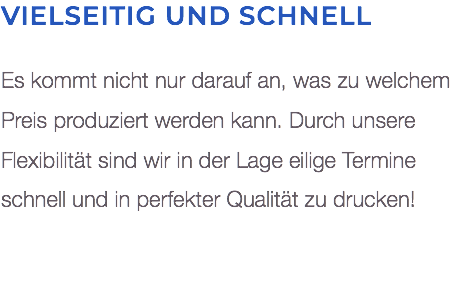 Vielseitig und schnell Es kommt nicht nur darauf an, was zu welchem Preis produziert werden kann. Durch unsere Flexibilität sind wir in der Lage eilige Termine  schnell und in perfekter Qualität zu drucken! 