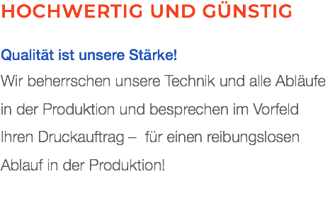 Hochwertig und günstig Qualität ist unsere Stärke! Wir beherrschen unsere Technik und alle Abläufe  in der Produktion und besprechen im Vorfeld Ihren Druckauftrag – für einen reibungslosen Ablauf in der Produktion!