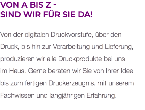 Von A bis Z -  sind wir für Sie da! Von der digitalen Druckvorstufe, über den  Druck, bis hin zur Verarbeitung und Lieferung, produzieren wir alle Druckprodukte bei uns  im Haus. Gerne beraten wir Sie von Ihrer Idee  bis zum fertigen Druckerzeugnis, mit unserem Fachwissen und langjährigen Erfahrung. 